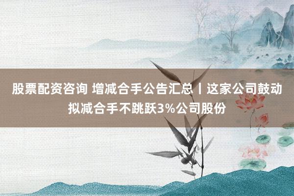 股票配资咨询 增减合手公告汇总丨这家公司鼓动拟减合手不跳跃3%公司股份