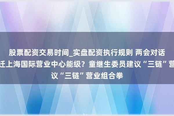股票配资交易时间_实盘配资执行规则 两会对话｜怎样升迁上海国际营业中心能级？童继生委员建议“三链”营业组合拳