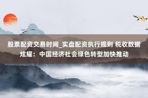 股票配资交易时间_实盘配资执行规则 税收数据炫耀：中国经济社会绿色转型加快推动