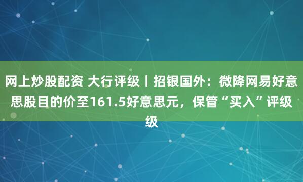 网上炒股配资 大行评级丨招银国外：微降网易好意思股目的价至161.5好意思元，保管“买入”评级