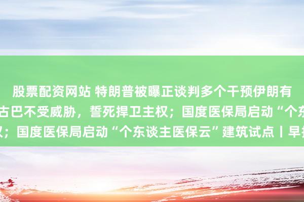 股票配资网站 特朗普被曝正谈判多个干预伊朗有筹划；古巴国度主席：古巴不受威胁，誓死捍卫主权；国度医保局启动“个东谈主医保云”建筑试点丨早报