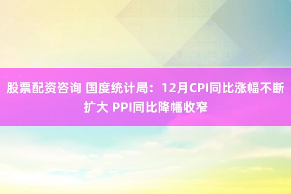 股票配资咨询 国度统计局：12月CPI同比涨幅不断扩大 PPI同比降幅收窄