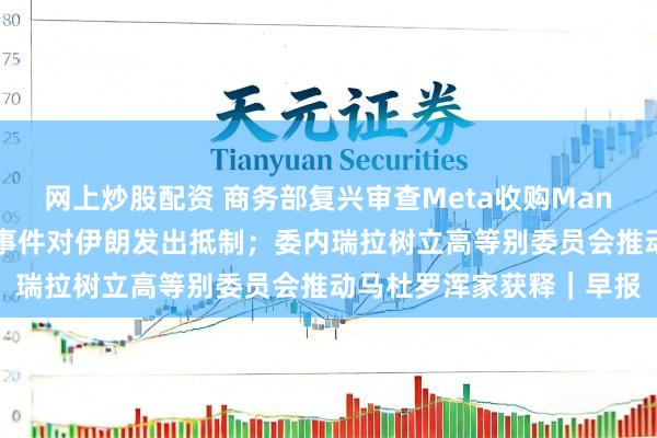 网上炒股配资 商务部复兴审查Meta收购Manus；特朗普再次就骚乱事件对伊朗发出抵制；委内瑞拉树立高等别委员会推动马杜罗浑家获释｜早报