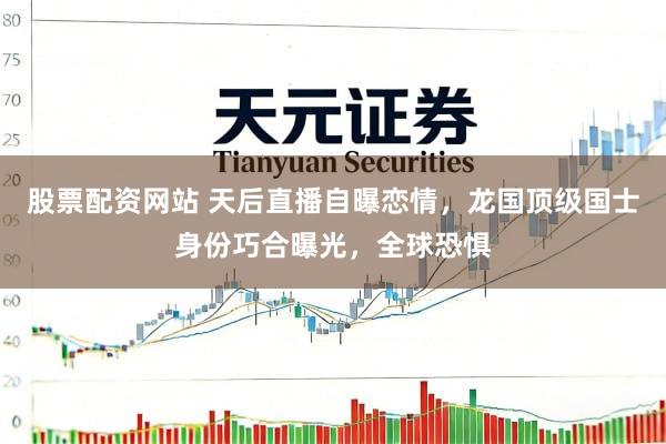 股票配资网站 天后直播自曝恋情，龙国顶级国士身份巧合曝光，全球恐惧