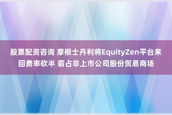 股票配资咨询 摩根士丹利将EquityZen平台来回费率砍半 霸占非上市公司股份贸易商场
