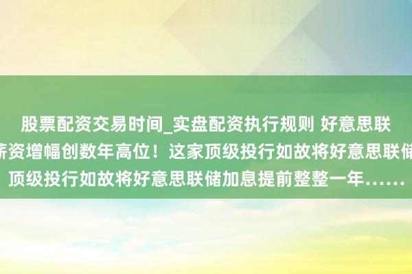股票配资交易时间_实盘配资执行规则 好意思联储濒临的挑战：物价、薪资增幅创数年高位！这家顶级投行如故将好意思联储加息提前整整一年……