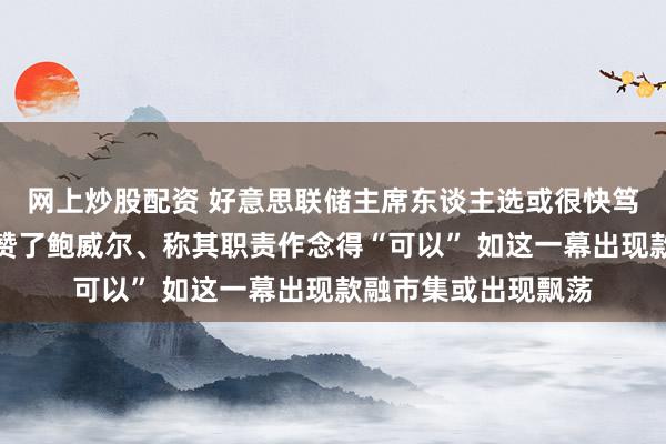 网上炒股配资 好意思联储主席东谈主选或很快笃定！耶伦向拜登称赞了鲍威尔、称其职责作念得“可以” 如这一幕出现款融市集或出现飘荡