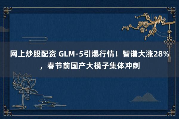 网上炒股配资 GLM-5引爆行情！智谱大涨28%，春节前国产大模子集体冲刺