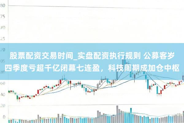 股票配资交易时间_实盘配资执行规则 公募客岁四季度亏超千亿闭幕七连盈，科技周期成加仓中枢