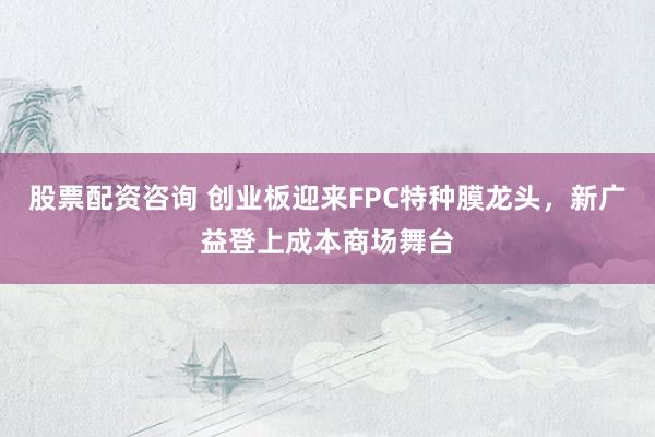 股票配资咨询 创业板迎来FPC特种膜龙头，新广益登上成本商场舞台