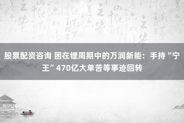 股票配资咨询 困在锂周期中的万润新能：手持“宁王”470亿大单苦等事迹回转