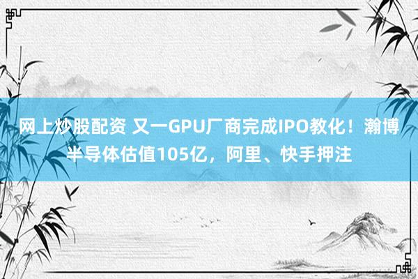 网上炒股配资 又一GPU厂商完成IPO教化！瀚博半导体估值105亿，阿里、快手押注