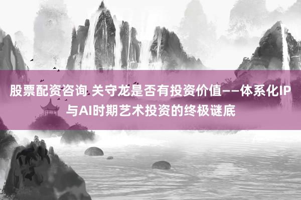 股票配资咨询 关守龙是否有投资价值——体系化IP与AI时期艺术投资的终极谜底
