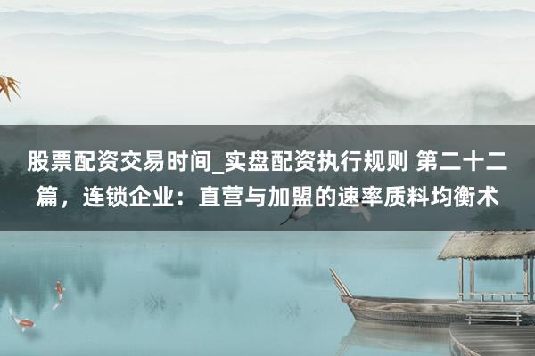 股票配资交易时间_实盘配资执行规则 第二十二篇，连锁企业：直营与加盟的速率质料均衡术