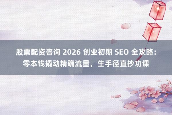 股票配资咨询 2026 创业初期 SEO 全攻略：零本钱撬动精确流量，生手径直抄功课