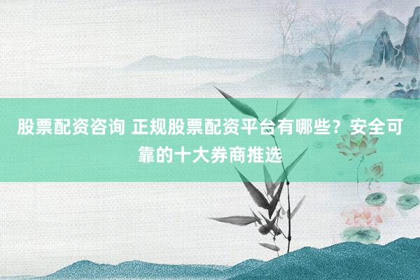 股票配资咨询 正规股票配资平台有哪些？安全可靠的十大券商推选
