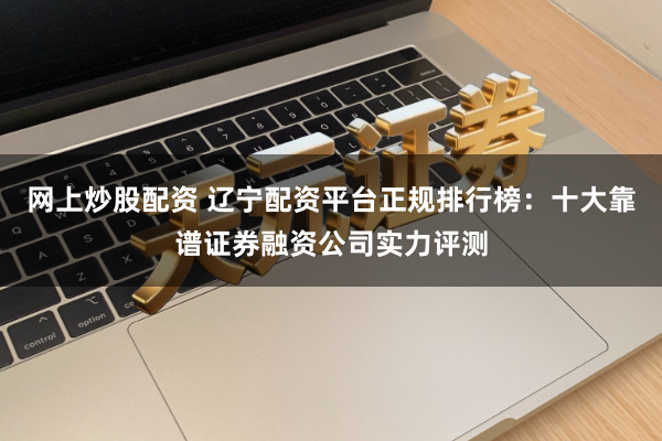 网上炒股配资 辽宁配资平台正规排行榜：十大靠谱证券融资公司实力评测