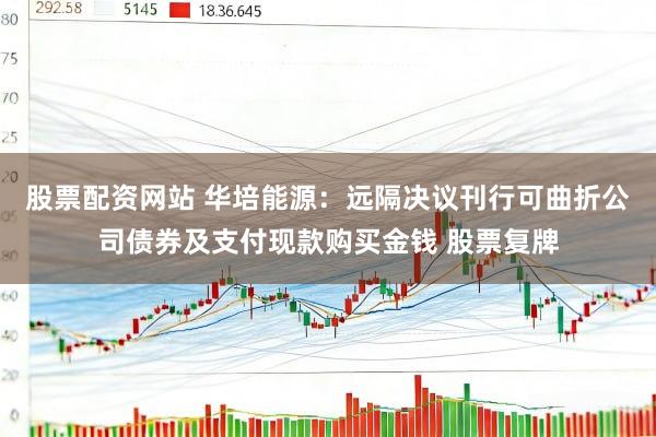 股票配资网站 华培能源：远隔决议刊行可曲折公司债券及支付现款购买金钱 股票复牌