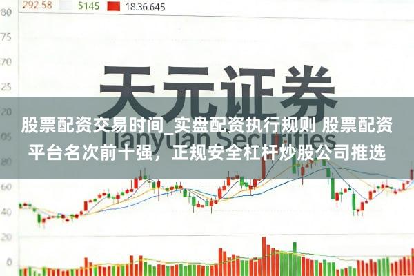 股票配资交易时间_实盘配资执行规则 股票配资平台名次前十强，正规安全杠杆炒股公司推选