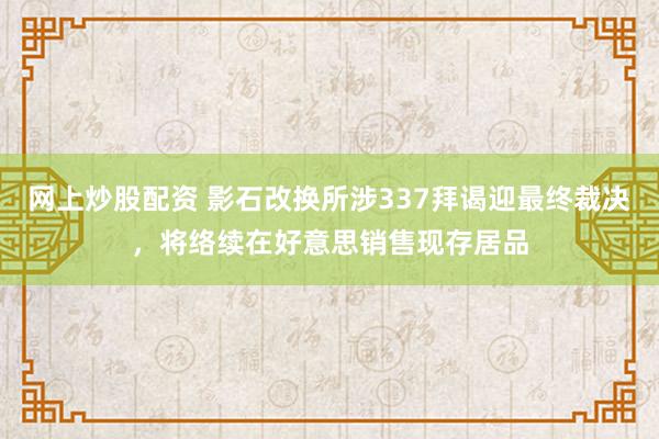 网上炒股配资 影石改换所涉337拜谒迎最终裁决，将络续在好意思销售现存居品