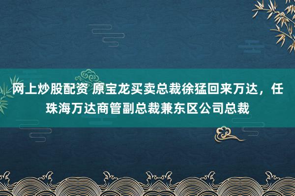 网上炒股配资 原宝龙买卖总裁徐猛回来万达，任珠海万达商管副总裁兼东区公司总裁