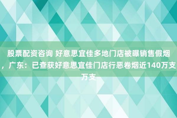 股票配资咨询 好意思宜佳多地门店被曝销售假烟，广东：已查获好意思宜佳门店行恶卷烟近140万支
