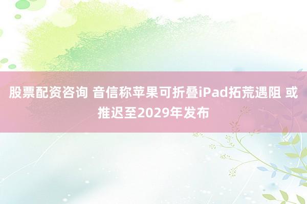 股票配资咨询 音信称苹果可折叠iPad拓荒遇阻 或推迟至2029年发布