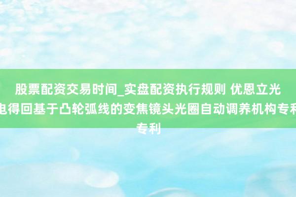 股票配资交易时间_实盘配资执行规则 优恩立光电得回基于凸轮弧线的变焦镜头光圈自动调养机构专利