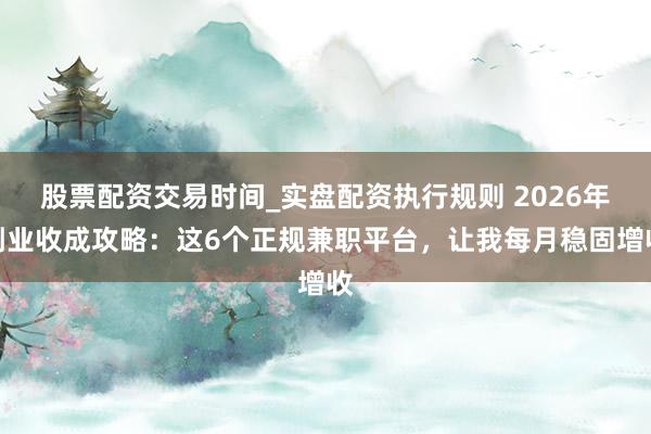 股票配资交易时间_实盘配资执行规则 2026年副业收成攻略：这6个正规兼职平台，让我每月稳固增收