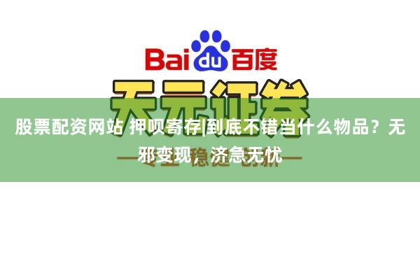 股票配资网站 押呗寄存|到底不错当什么物品？无邪变现，济急无忧
