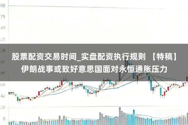 股票配资交易时间_实盘配资执行规则 【特稿】伊朗战事或致好意思国面对永恒通胀压力